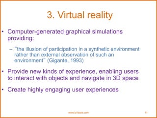 www.id-book.com 11
3. Virtual reality
• Computer-generated graphical simulations
providing:
– “the illusion of participation in a synthetic environment
rather than external observation of such an
environment” (Gigante, 1993)
• Provide new kinds of experience, enabling users
to interact with objects and navigate in 3D space
• Create highly engaging user experiences
 