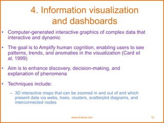 www.id-book.com 12
4. Information visualization
and dashboards
• Computer-generated interactive graphics of complex data that
interactive and dynamic
• The goal is to Amplify human cognition, enabling users to see
patterns, trends, and anomalies in the visualization (Card et
al, 1999)
• Aim is to enhance discovery, decision-making, and
explanation of phenomena
• Techniques include:
– 3D interactive maps that can be zoomed in and out of and which
present data via webs, trees, clusters, scatterplot diagrams, and
interconnected nodes
 