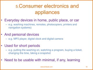 5.Consumer electronics and
appliances
www.id-book.com 16
• Everyday devices in home, public place, or car
– e.g. washing machines, remotes, photocopiers, printers and
navigation systems)
• And personal devices
– e.g. MP3 player, digital clock and digital camera
• Used for short periods
– e.g. putting the washing on, watching a program, buying a ticket,
changing the time, taking a snapshot
• Need to be usable with minimal, if any, learning
 