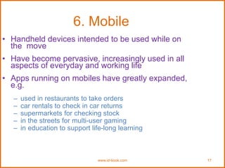 www.id-book.com 17
6. Mobile
• Handheld devices intended to be used while on
the move
• Have become pervasive, increasingly used in all
aspects of everyday and working life
• Apps running on mobiles have greatly expanded,
e.g.
– used in restaurants to take orders
– car rentals to check in car returns
– supermarkets for checking stock
– in the streets for multi-user gaming
– in education to support life-long learning
 