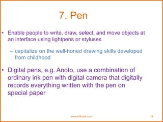 www.id-book.com 18
7. Pen
• Enable people to write, draw, select, and move objects at
an interface using lightpens or styluses
– capitalize on the well-honed drawing skills developed
from childhood
• Digital pens, e.g. Anoto, use a combination of
ordinary ink pen with digital camera that digitally
records everything written with the pen on
special paper
 