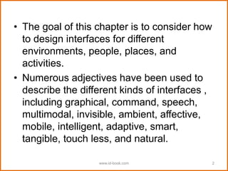 • The goal of this chapter is to consider how
to design interfaces for different
environments, people, places, and
activities.
• Numerous adjectives have been used to
describe the different kinds of interfaces ,
including graphical, command, speech,
multimodal, invisible, ambient, affective,
mobile, intelligent, adaptive, smart,
tangible, touch less, and natural.
www.id-book.com 2
 