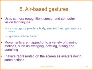 www.id-book.com 20
8. Air-based gestures
• Uses camera recognition, sensor and computer
vision techniques
– can recognize people’s body, arm and hand gestures in a
room
– systems include Kinect
• Movements are mapped onto a variety of gaming
motions, such as swinging, bowling, hitting and
punching
• Players represented on the screen as avatars doing
same actions
 