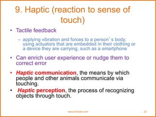 www.id-book.com 23
9. Haptic (reaction to sense of
touch)
• Tactile feedback
– applying vibration and forces to a person’s body,
using actuators that are embedded in their clothing or
a device they are carrying, such as a smartphone
• Can enrich user experience or nudge them to
correct error
• Haptic communication, the means by which
people and other animals communicate via
touching.
• Haptic perception, the process of recognizing
objects through touch.
 