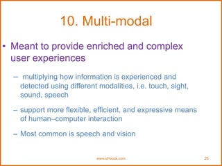 www.id-book.com 25
10. Multi-modal
• Meant to provide enriched and complex
user experiences
– multiplying how information is experienced and
detected using different modalities, i.e. touch, sight,
sound, speech
– support more flexible, efficient, and expressive means
of human–computer interaction
– Most common is speech and vision
 