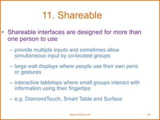 www.id-book.com 26
11. Shareable
• Shareable interfaces are designed for more than
one person to use
– provide multiple inputs and sometimes allow
simultaneous input by co-located groups
– large wall displays where people use their own pens
or gestures
– interactive tabletops where small groups interact with
information using their fingertips
– e.g. DiamondTouch, Smart Table and Surface
 