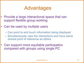 www.id-book.com 29
Advantages
• Provide a large interactional space that can
support flexible group working
• Can be used by multiple users
– Can point to and touch information being displayed
– Simultaneously view the interactions and have same
shared point of reference as others
• Can support more equitable participation
compared with groups using single PC
 