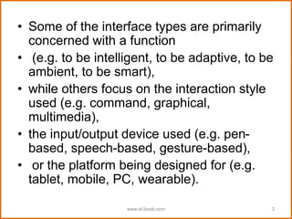 • Some of the interface types are primarily
concerned with a function
• (e.g. to be intelligent, to be adaptive, to be
ambient, to be smart),
• while others focus on the interaction style
used (e.g. command, graphical,
multimedia),
• the input/output device used (e.g. pen-
based, speech-based, gesture-based),
• or the platform being designed for (e.g.
tablet, mobile, PC, wearable).
www.id-book.com 3
 