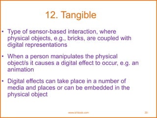 www.id-book.com 30
12. Tangible
• Type of sensor-based interaction, where
physical objects, e.g., bricks, are coupled with
digital representations
• When a person manipulates the physical
object/s it causes a digital effect to occur, e.g. an
animation
• Digital effects can take place in a number of
media and places or can be embedded in the
physical object
 
