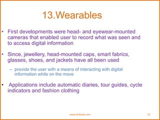 www.id-book.com 31
13.Wearables
• First developments were head- and eyewear-mounted
cameras that enabled user to record what was seen and
to access digital information
• Since, jewellery, head-mounted caps, smart fabrics,
glasses, shoes, and jackets have all been used
– provide the user with a means of interacting with digital
information while on the move
• Applications include automatic diaries, tour guides, cycle
indicators and fashion clothing
 