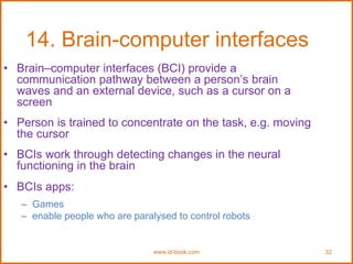 www.id-book.com 32
14. Brain-computer interfaces
• Brain–computer interfaces (BCI) provide a
communication pathway between a person’s brain
waves and an external device, such as a cursor on a
screen
• Person is trained to concentrate on the task, e.g. moving
the cursor
• BCIs work through detecting changes in the neural
functioning in the brain
• BCIs apps:
– Games
– enable people who are paralysed to control robots
 