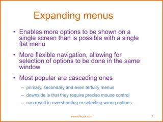 www.id-book.com 7
Expanding menus
• Enables more options to be shown on a
single screen than is possible with a single
flat menu
• More flexible navigation, allowing for
selection of options to be done in the same
window
• Most popular are cascading ones
– primary, secondary and even tertiary menus
– downside is that they require precise mouse control
– can result in overshooting or selecting wrong options
 