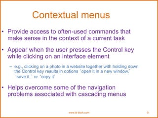 www.id-book.com 9
Contextual menus
• Provide access to often-used commands that
make sense in the context of a current task
• Appear when the user presses the Control key
while clicking on an interface element
– e.g., clicking on a photo in a website together with holding down
the Control key results in options ‘open it in a new window,’
‘save it,’ or ‘copy it’
• Helps overcome some of the navigation
problems associated with cascading menus
 