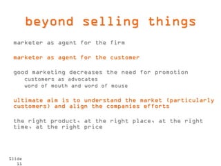 beyond selling things
 marketer as agent for the firm

 marketer as agent for the customer

 good marketing decreases the need for promotion
        customers as advocates
        word of mouth and word of mouse

 ultimate aim is to understand the market (particularly
 customers) and align the companies efforts

 the right product, at the right place, at the right
 time, at the right price




Slide
   11
 