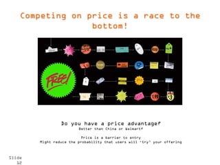 Competing on price is a race to the
                  bottom!




                 Do you have a price advantage?
                         Better than China or Walmart?

                           Price is a barrier to entry
        Might reduce the probability that users will ‘try’ your offering



Slide
   12
 