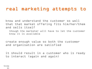 real marketing attempts to

 know and understand the customer so well
 that that market offering fits him/her/them
 and sells itself
        though the marketer will have to let the customer
        know it is available


 create enough value so both the customer
 and organisation are satisfied

 it should result in a customer who is ready
 to interact (again and again)


Slide
   14
 