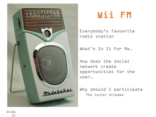 Wii FM
        Everybody's favourite
        radio station

        What’s In It For Me…

        How does the social
        network create
        opportunities for the
        user…

        Why should I participate
          The lurker dilemma



Slide
   17
 
