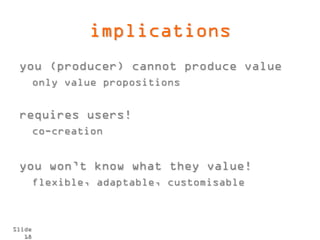 implications
 you (producer) cannot produce value
        only value propositions


 requires users!
        co-creation


 you won’t know what they value!
        flexible, adaptable, customisable



Slide
   18
 