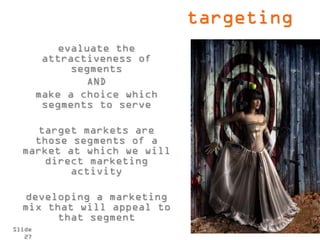 targeting
            evaluate the
         attractiveness of
              segments
                 AND
        make a choice which
         segments to serve

    target markets are
    those segments of a
  market at which we will
      direct marketing
          activity

   developing a marketing
  mix that will appeal to
        that segment
Slide
   27
 