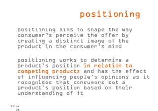 positioning
   positioning aims to shape the way
   consumer’s perceive the offer by
   creating a distinct image of the
   product in the consumer’s mind

   positioning works to determine a
   product’s position in relation to
   competing products and has the effect
   of influencing people’s opinions as it
   recognises that consumers set a
   product’s position based on their
   understanding of it

Slide
   28
 