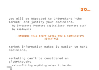 so…
 you will be expected to understand ‘the
 market’ and justify your decisions…
        by investors (venture capitalists, bankers etc)
        by employers

           KNOWING THIS STUFF GIVES YOU A COMPETITIVE
                            ADVANTAGE


 market information makes it easier to make
 decisions…

 marketing can’t be considered an
 afterthought
        retro-fitting anything makes it harder
Slide
   30
 
