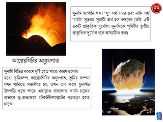 আগ্নেয়মিমরর অেুুৎপাত
সুনামি মিমভন্ন কারগ্নণসৃমি হগ্নত পাগ্নর। কারণুলগ্নরার
িগ্নধু ভূ মিকম্প, আগ্নেয়মিমরর অেুৎপাত, ভূ মির কম্পন
যখন পামনগ্নত সঞ্চামরত হয়, তখন তার ফগ্নর সুনামির
উৎপমি হগ্নত পাগ্নর। এছাড়াও সাধারণত কািবন চগ্নের
প্রভাগ্নি ভূ -অভুন্তগ্নর টেকেমনকগ্নেগ্নের নড়াচড়া হগ্নত
থাগ্নক।
সুনামি জাপামন শব্দ। ''সু'' অথব িন্দর এিং নামি অথব
''টেউ'' সুতরাং সুনামি অথব হর িন্দগ্নরর টেউ। এটি
একটি প্রাকৃ মতক দুগ্নযবাি। সুনামিগ্নক পৃমথিীর তৃ তীয়
প্রাকৃ মতকদুগ্নযবািিগ্নর আখুাময়তকরা।
 