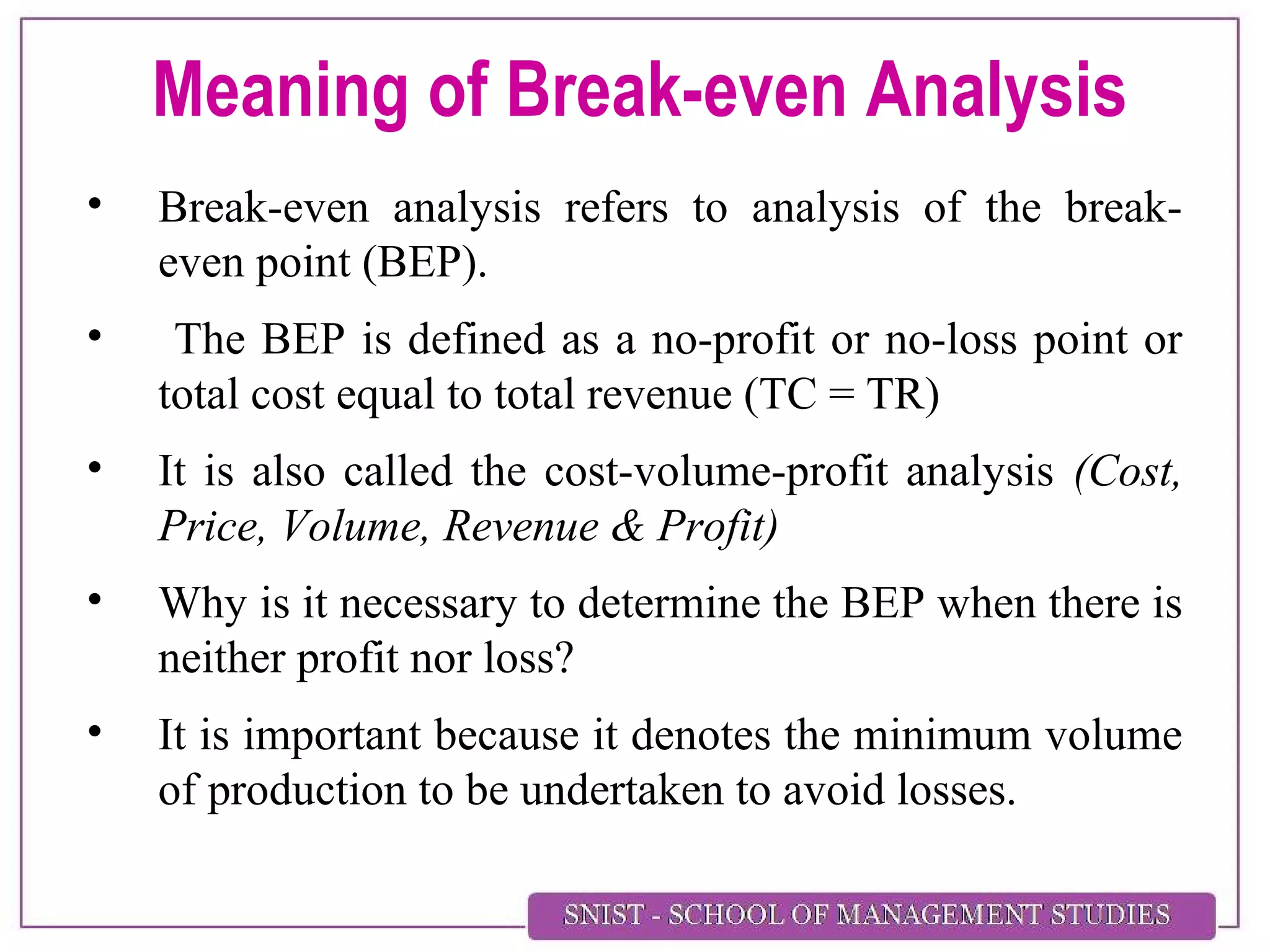 Meaning of Break-even Analysis
• Break-even analysis refers to analysis of the break-
even point (BEP).
• The BEP is defined as a no-profit or no-loss point or
total cost equal to total revenue (TC = TR)
• It is also called the cost-volume-profit analysis (Cost,
Price, Volume, Revenue & Profit)
• Why is it necessary to determine the BEP when there is
neither profit nor loss?
• It is important because it denotes the minimum volume
of production to be undertaken to avoid losses.