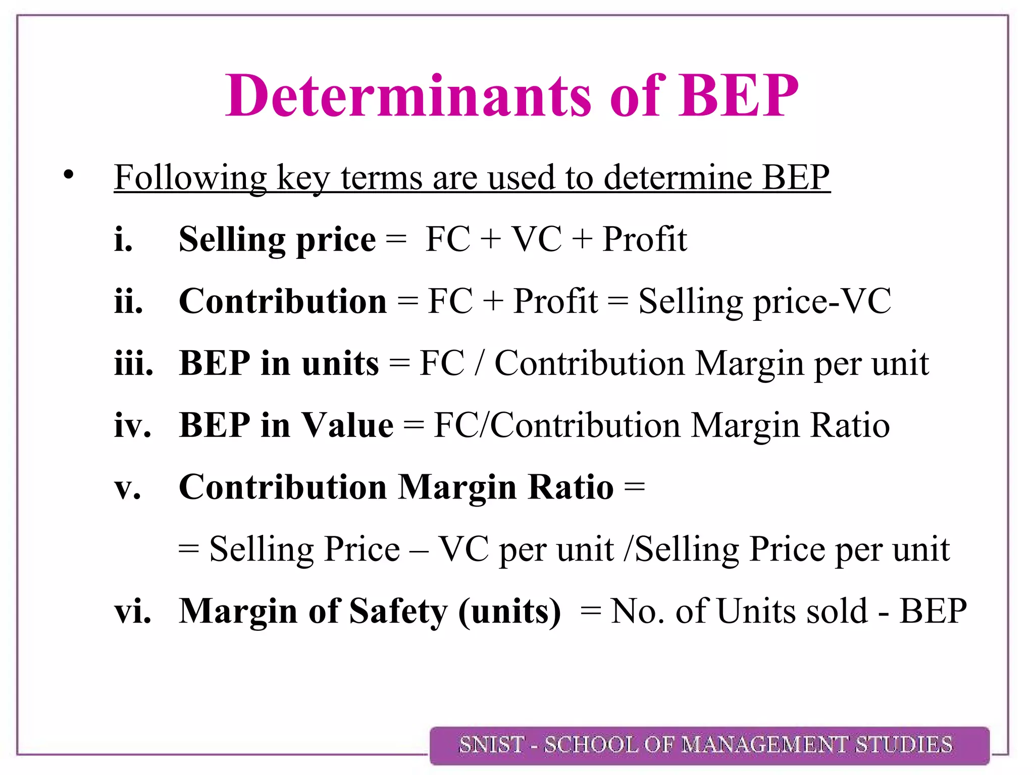 Determinants of BEP
• Following key terms are used to determine BEP
i. Selling price = FC + VC + Profit
ii. Contribution = FC + Profit = Selling price-VC
iii. BEP in units = FC / Contribution Margin per unit
iv. BEP in Value = FC/Contribution Margin Ratio
v. Contribution Margin Ratio =
= Selling Price – VC per unit /Selling Price per unit
vi. Margin of Safety (units) = No. of Units sold - BEP