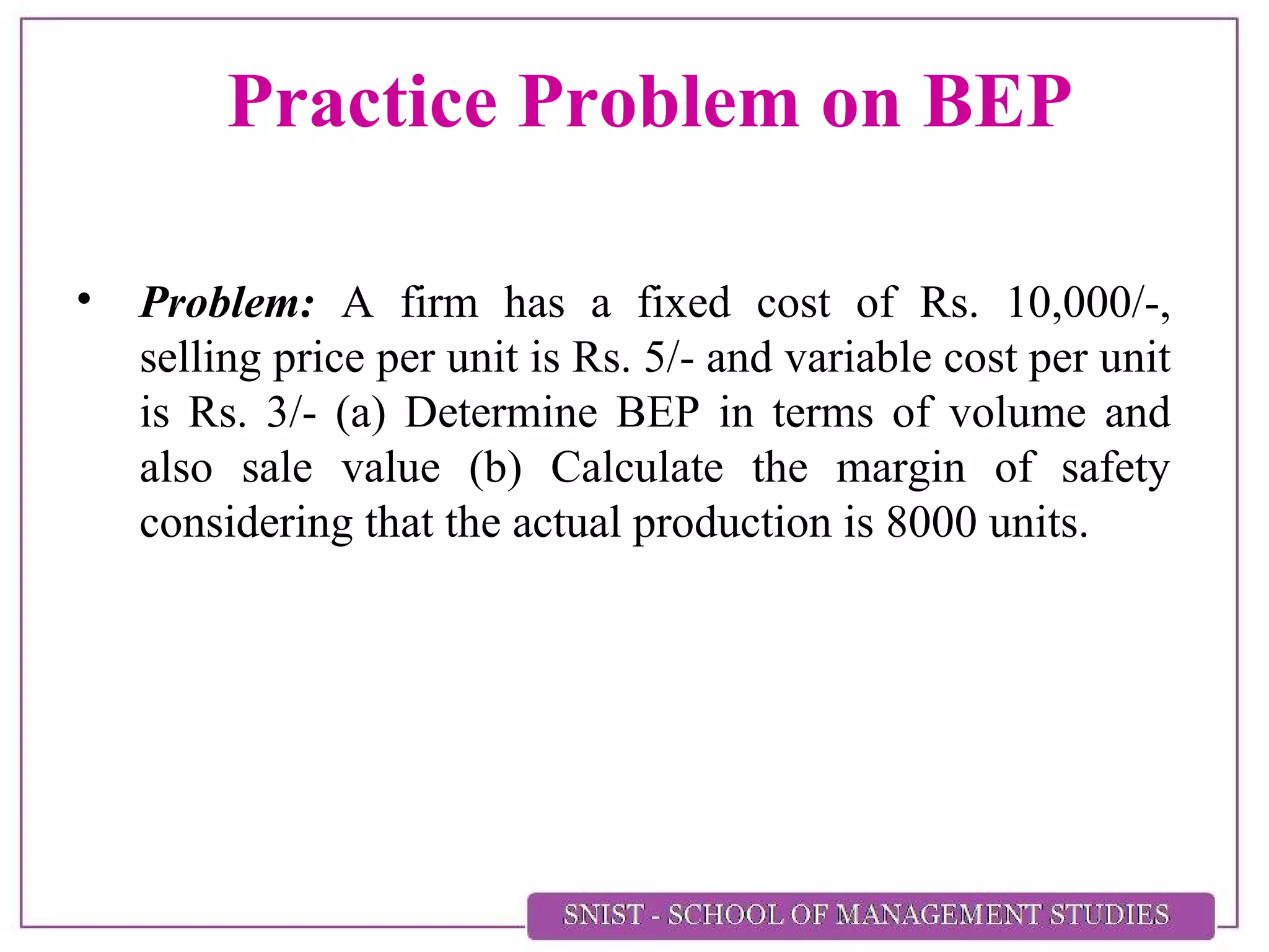 Practice Problem on BEP
• Problem: A firm has a fixed cost of Rs. 10,000/-,
selling price per unit is Rs. 5/- and variable cost per unit
is Rs. 3/- (a) Determine BEP in terms of volume and
also sale value (b) Calculate the margin of safety
considering that the actual production is 8000 units.