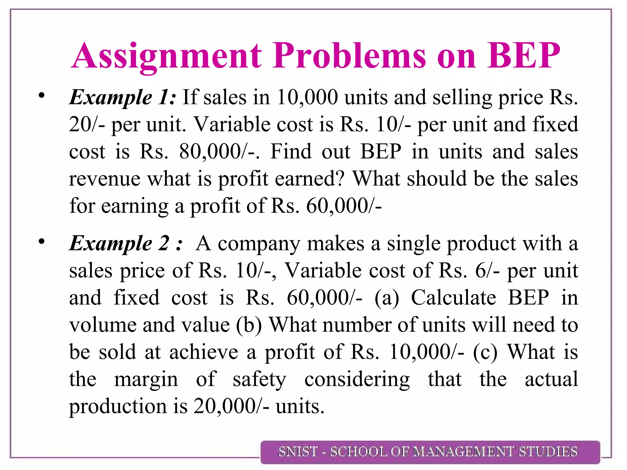 Assignment Problems on BEP
• Example 1: If sales in 10,000 units and selling price Rs.
20/- per unit. Variable cost is Rs. 10/- per unit and fixed
cost is Rs. 80,000/-. Find out BEP in units and sales
revenue what is profit earned? What should be the sales
for earning a profit of Rs. 60,000/-
• Example 2 : A company makes a single product with a
sales price of Rs. 10/-, Variable cost of Rs. 6/- per unit
and fixed cost is Rs. 60,000/- (a) Calculate BEP in
volume and value (b) What number of units will need to
be sold at achieve a profit of Rs. 10,000/- (c) What is
the margin of safety considering that the actual
production is 20,000/- units.