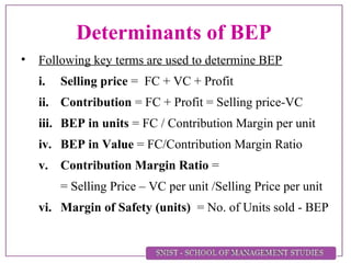 Determinants of BEP
• Following key terms are used to determine BEP
i. Selling price = FC + VC + Profit
ii. Contribution = FC + Profit = Selling price-VC
iii. BEP in units = FC / Contribution Margin per unit
iv. BEP in Value = FC/Contribution Margin Ratio
v. Contribution Margin Ratio =
= Selling Price – VC per unit /Selling Price per unit
vi. Margin of Safety (units) = No. of Units sold - BEP
 