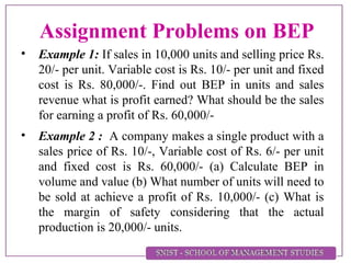 Assignment Problems on BEP
• Example 1: If sales in 10,000 units and selling price Rs.
20/- per unit. Variable cost is Rs. 10/- per unit and fixed
cost is Rs. 80,000/-. Find out BEP in units and sales
revenue what is profit earned? What should be the sales
for earning a profit of Rs. 60,000/-
• Example 2 : A company makes a single product with a
sales price of Rs. 10/-, Variable cost of Rs. 6/- per unit
and fixed cost is Rs. 60,000/- (a) Calculate BEP in
volume and value (b) What number of units will need to
be sold at achieve a profit of Rs. 10,000/- (c) What is
the margin of safety considering that the actual
production is 20,000/- units.
 