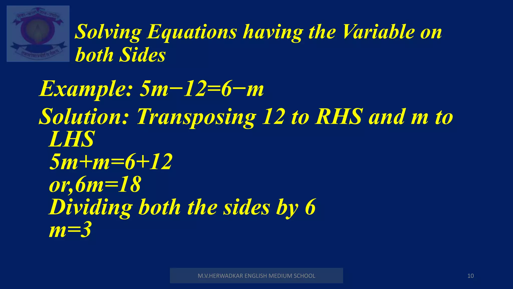 Solving Equations having the Variable on
both Sides
M.V.HERWADKAR ENGLISH MEDIUM SCHOOL 10
Example: 5m−12=6−m
Solution: Transposing 12 to RHS and m to
LHS
5m+m=6+12
or,6m=18
Dividing both the sides by 6
m=3
 