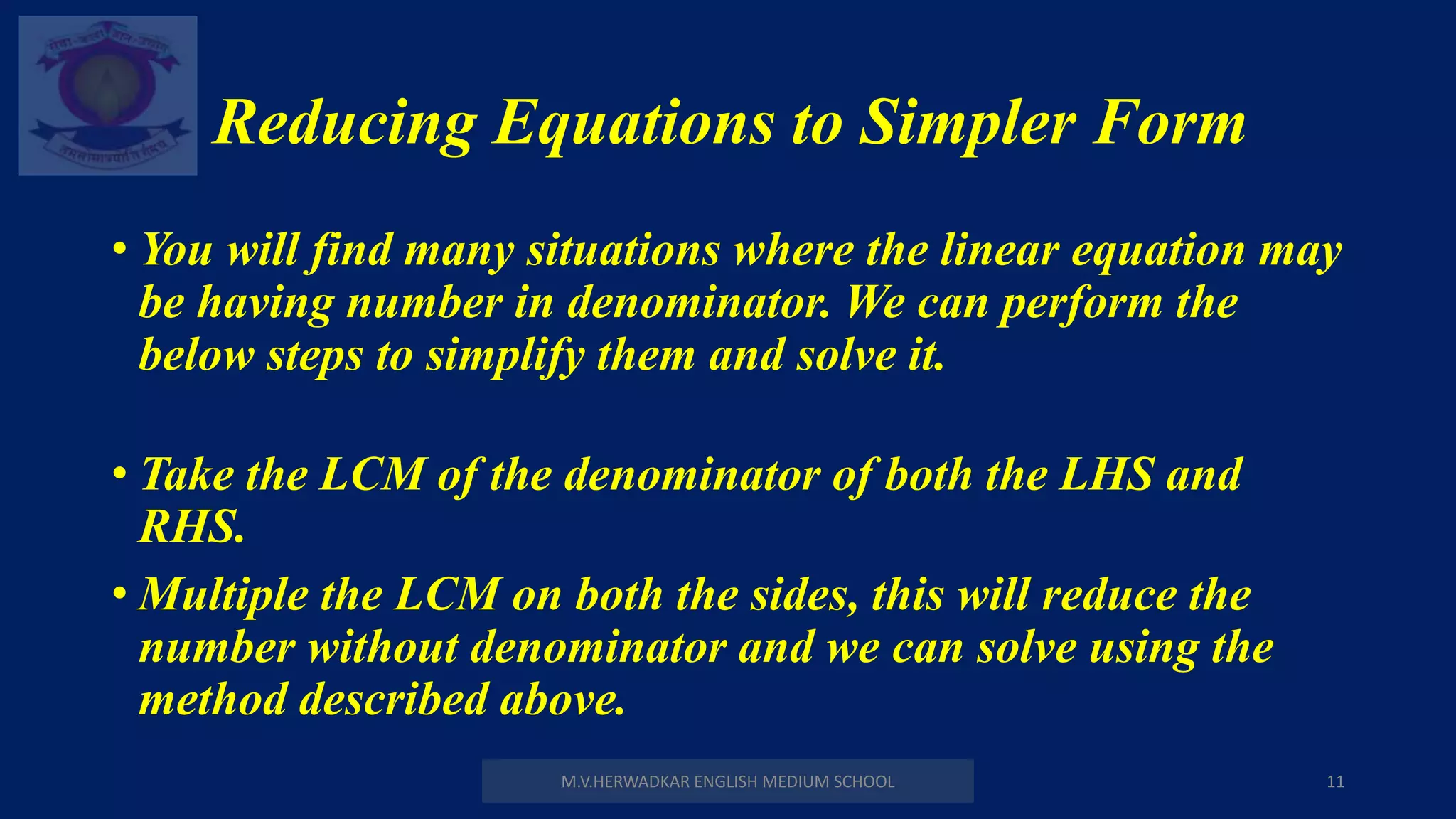 Reducing Equations to Simpler Form
M.V.HERWADKAR ENGLISH MEDIUM SCHOOL 11
• You will find many situations where the linear equation may
be having number in denominator. We can perform the
below steps to simplify them and solve it.
• Take the LCM of the denominator of both the LHS and
RHS.
• Multiple the LCM on both the sides, this will reduce the
number without denominator and we can solve using the
method described above.
 