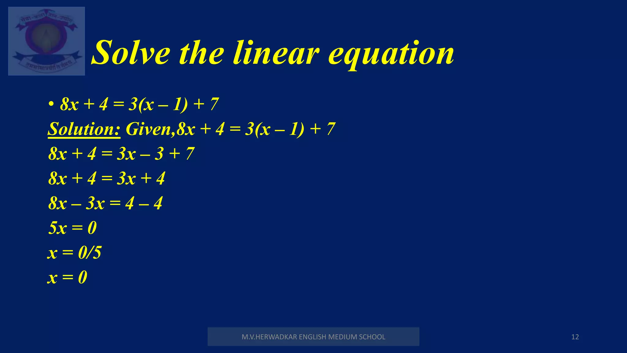 Solve the linear equation
M.V.HERWADKAR ENGLISH MEDIUM SCHOOL 12
• 8x + 4 = 3(x – 1) + 7
Solution: Given,8x + 4 = 3(x – 1) + 7
8x + 4 = 3x – 3 + 7
8x + 4 = 3x + 4
8x – 3x = 4 – 4
5x = 0
x = 0/5
x = 0
 