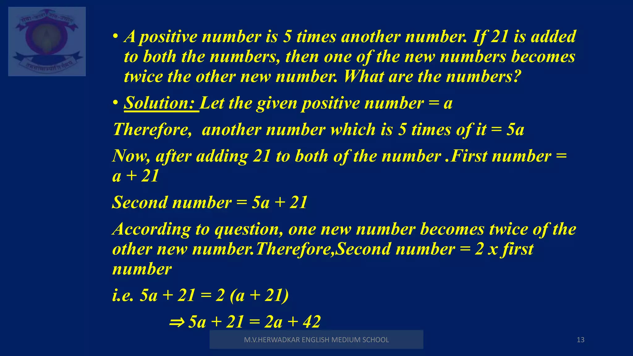 M.V.HERWADKAR ENGLISH MEDIUM SCHOOL 13
• A positive number is 5 times another number. If 21 is added
to both the numbers, then one of the new numbers becomes
twice the other new number. What are the numbers?
• Solution: Let the given positive number = a
Therefore, another number which is 5 times of it = 5a
Now, after adding 21 to both of the number .First number =
a + 21
Second number = 5a + 21
According to question, one new number becomes twice of the
other new number.Therefore,Second number = 2 x first
number
i.e. 5a + 21 = 2 (a + 21)
⇒ 5a + 21 = 2a + 42
 