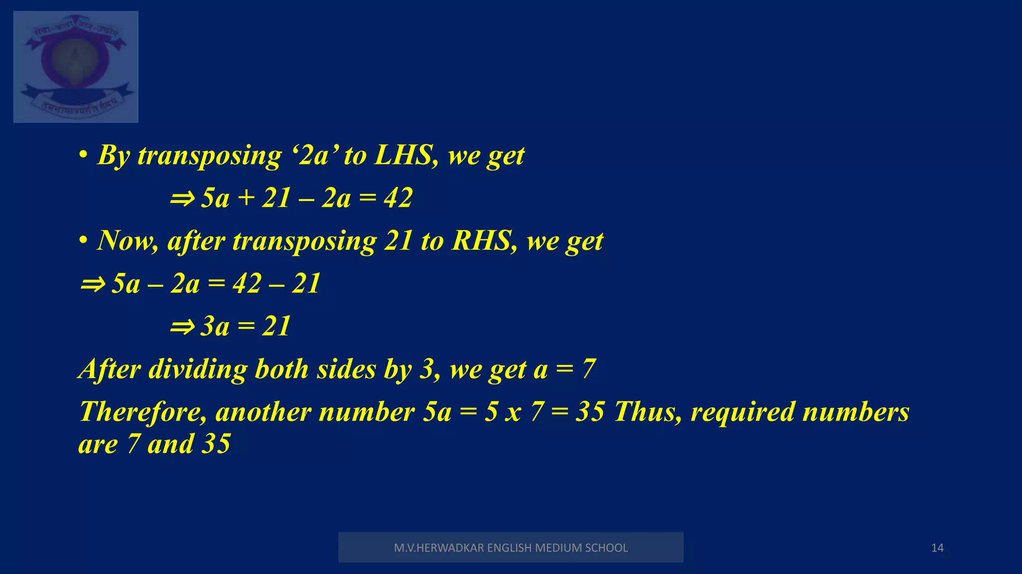 • By transposing ‘2a’ to LHS, we get
⇒ 5a + 21 – 2a = 42
• Now, after transposing 21 to RHS, we get
⇒ 5a – 2a = 42 – 21
⇒ 3a = 21
After dividing both sides by 3, we get a = 7
Therefore, another number 5a = 5 x 7 = 35 Thus, required numbers
are 7 and 35
M.V.HERWADKAR ENGLISH MEDIUM SCHOOL 14
 