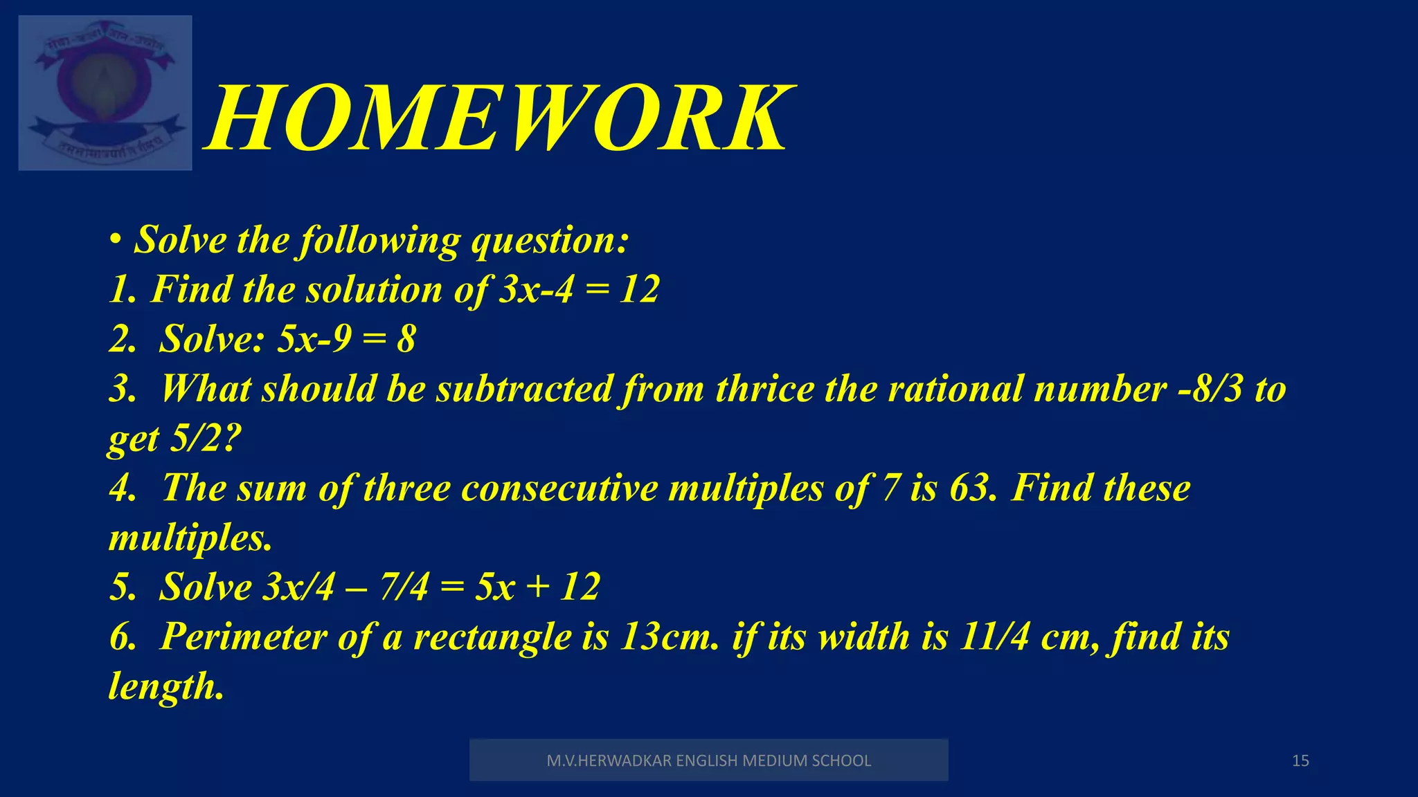 HOMEWORK
• Solve the following question:
1. Find the solution of 3x-4 = 12
2. Solve: 5x-9 = 8
3. What should be subtracted from thrice the rational number -8/3 to
get 5/2?
4. The sum of three consecutive multiples of 7 is 63. Find these
multiples.
5. Solve 3x/4 – 7/4 = 5x + 12
6. Perimeter of a rectangle is 13cm. if its width is 11/4 cm, find its
length.
M.V.HERWADKAR ENGLISH MEDIUM SCHOOL 15
 
