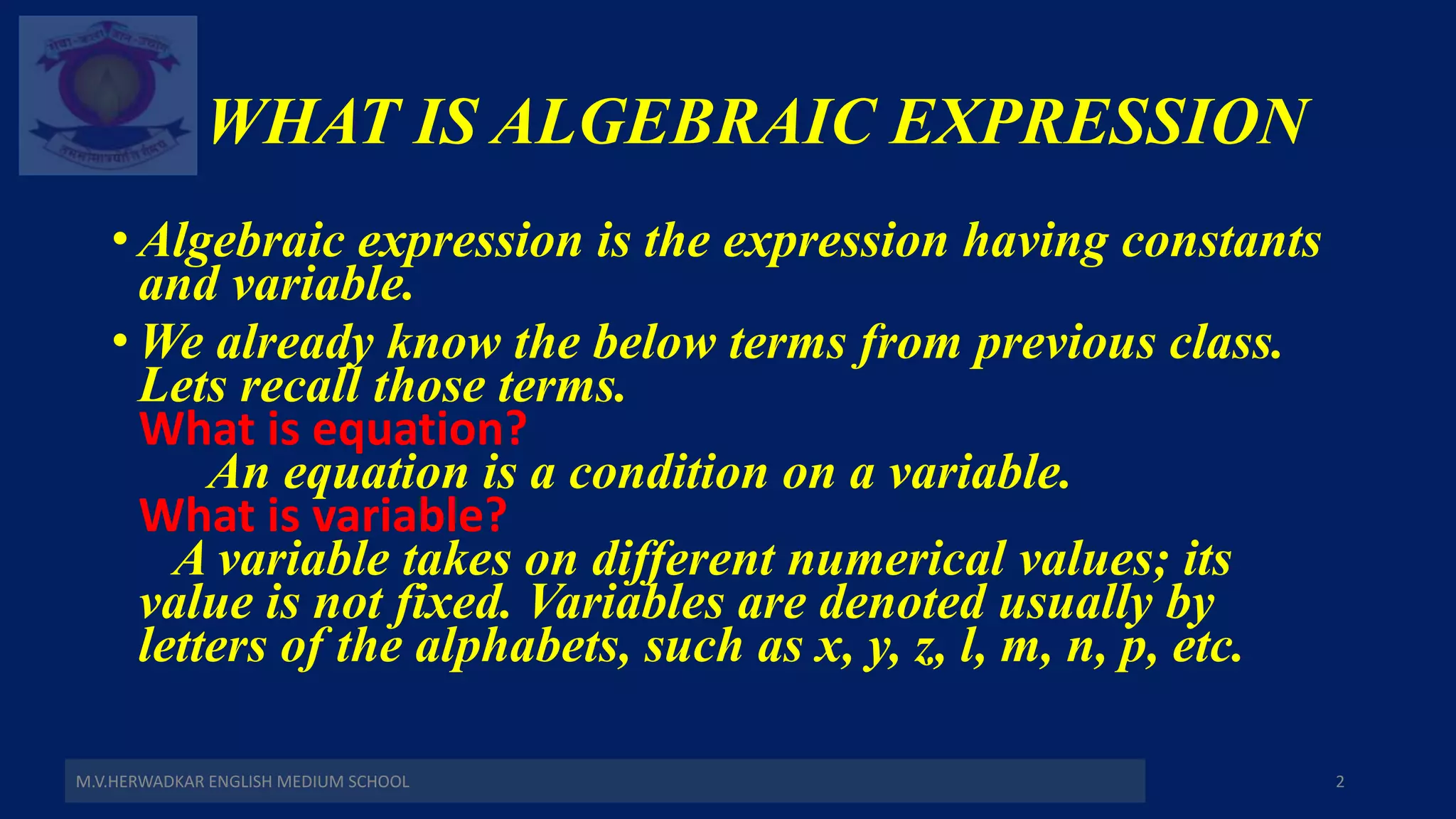 WHAT IS ALGEBRAIC EXPRESSION
• Algebraic expression is the expression having constants
and variable.
• We already know the below terms from previous class.
Lets recall those terms.
What is equation?
An equation is a condition on a variable.
What is variable?
A variable takes on different numerical values; its
value is not fixed. Variables are denoted usually by
letters of the alphabets, such as x, y, z, l, m, n, p, etc.
M.V.HERWADKAR ENGLISH MEDIUM SCHOOL 2
 