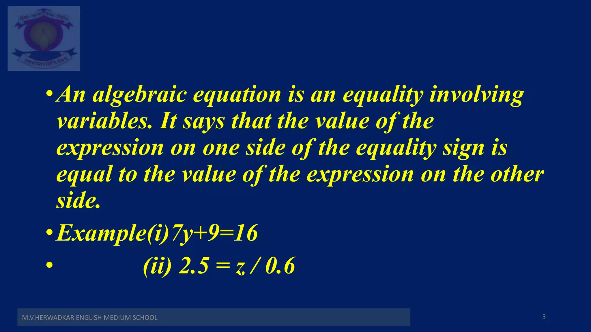 •An algebraic equation is an equality involving
variables. It says that the value of the
expression on one side of the equality sign is
equal to the value of the expression on the other
side.
•Example(i)7y+9=16
• (ii) 2.5 = z / 0.6
M.V.HERWADKAR ENGLISH MEDIUM SCHOOL 3
 