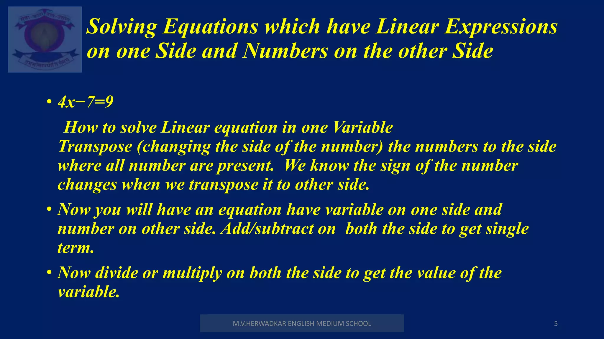 Solving Equations which have Linear Expressions
on one Side and Numbers on the other Side
M.V.HERWADKAR ENGLISH MEDIUM SCHOOL 5
• 4x−7=9
How to solve Linear equation in one Variable
Transpose (changing the side of the number) the numbers to the side
where all number are present. We know the sign of the number
changes when we transpose it to other side.
• Now you will have an equation have variable on one side and
number on other side. Add/subtract on both the side to get single
term.
• Now divide or multiply on both the side to get the value of the
variable.
 