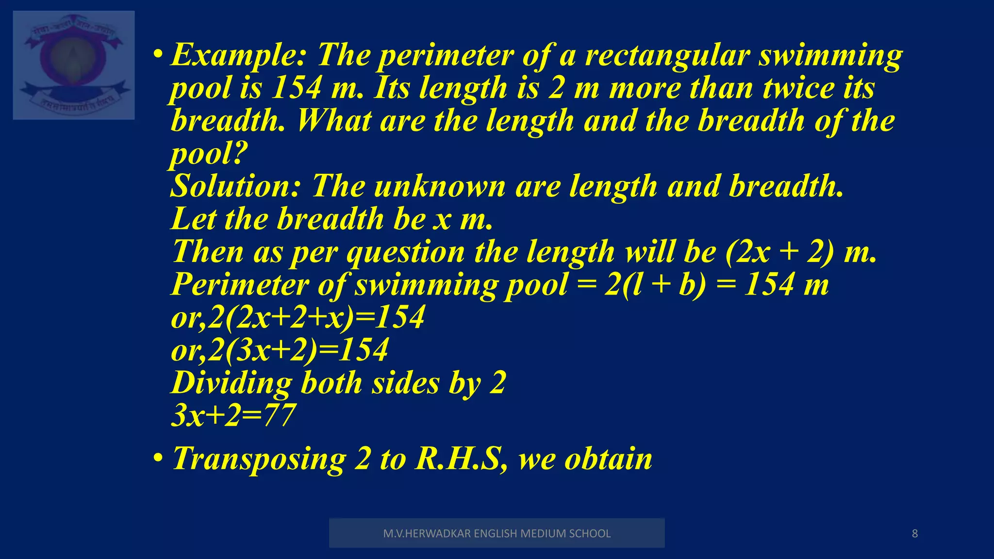 M.V.HERWADKAR ENGLISH MEDIUM SCHOOL 8
• Example: The perimeter of a rectangular swimming
pool is 154 m. Its length is 2 m more than twice its
breadth. What are the length and the breadth of the
pool?
Solution: The unknown are length and breadth.
Let the breadth be x m.
Then as per question the length will be (2x + 2) m.
Perimeter of swimming pool = 2(l + b) = 154 m
or,2(2x+2+x)=154
or,2(3x+2)=154
Dividing both sides by 2
3x+2=77
• Transposing 2 to R.H.S, we obtain
 