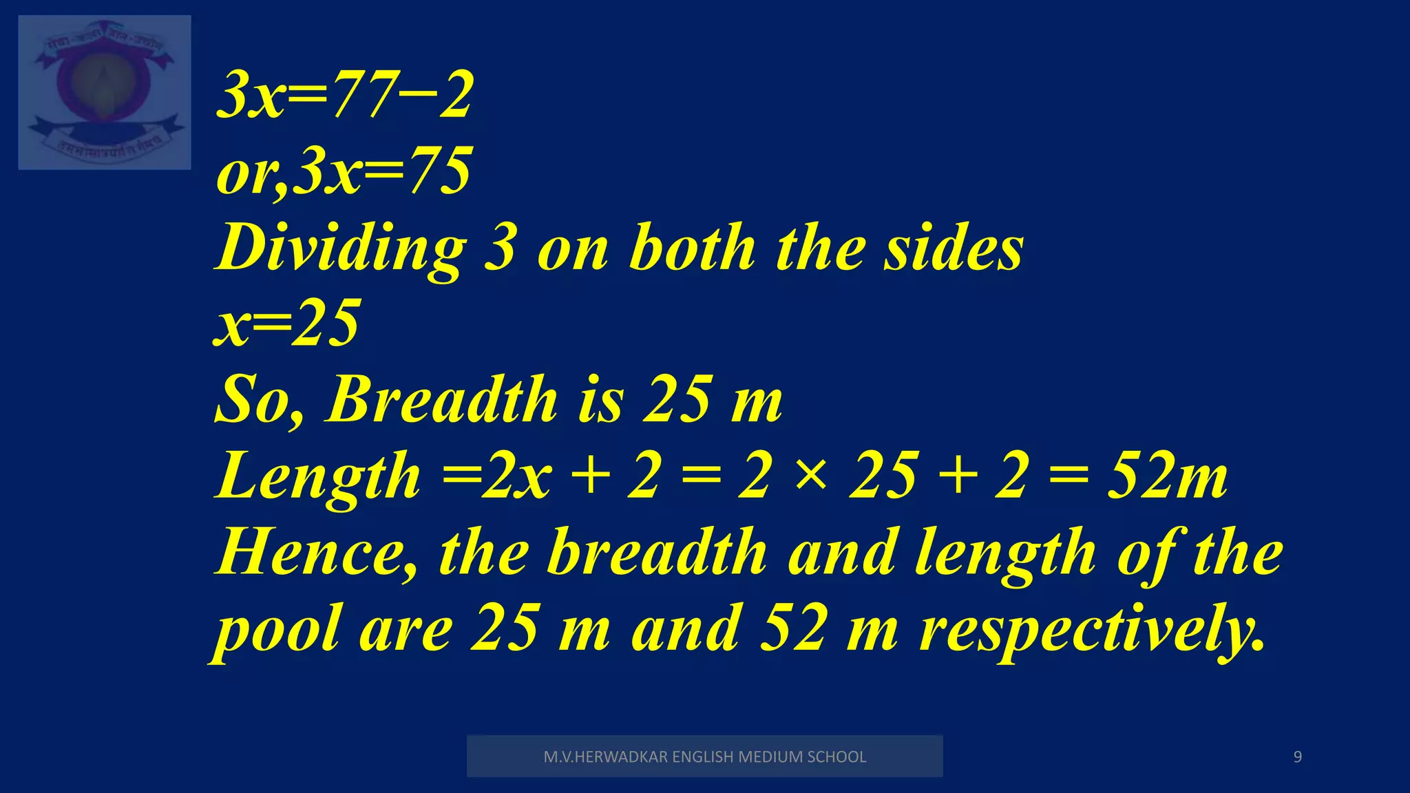 M.V.HERWADKAR ENGLISH MEDIUM SCHOOL 9
3x=77−2
or,3x=75
Dividing 3 on both the sides
x=25
So, Breadth is 25 m
Length =2x + 2 = 2 × 25 + 2 = 52m
Hence, the breadth and length of the
pool are 25 m and 52 m respectively.
 