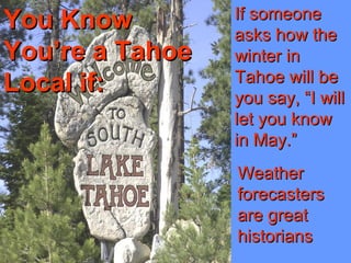 You KnowYou Know
You’re a TahoeYou’re a Tahoe
Local if:Local if:
If someoneIf someone
asks how theasks how the
winter inwinter in
Tahoe will beTahoe will be
you say, “I willyou say, “I will
let you knowlet you know
in May.”in May.”
WeatherWeather
forecastersforecasters
are greatare great
historianshistorians
 