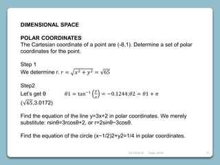 23/10/2018 Taller 2018 21
DIMENSIONAL SPACE
POLAR COORDINATES
The Cartesian coordinate of a point are (-8,1). Determine a set of polar
coordinates for the point.
Step 1
We determine r. 𝑟 = 𝑥2 + 𝑦2 = 65
Step2
Let’s get θ 𝜃1 = tan−1 𝑦
𝑥
= −0.1244;𝜃2 = 𝜃1 + 𝜋
( 65,3.0172)
Find the equation of the line y=3x+2 in polar coordinates. We merely
substitute: rsinθ=3rcosθ+2, or r=2sinθ−3cosθ.
Find the equation of the circle (x−1/2)2+y2=1/4 in polar coordinates.
 
