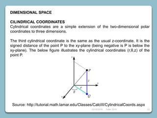 23/10/2018 Taller 2018 22
DIMENSIONAL SPACE
CILINDRICAL COORDINATES
Cylindrical coordinates are a simple extension of the two-dimensional polar
coordinates to three dimensions.
The third cylindrical coordinate is the same as the usual z-coordinate. It is the
signed distance of the point P to the xy-plane (being negative is P is below the
xy-plane). The below figure illustrates the cylindrical coordinates (r,θ,z) of the
point P.
Source: http://tutorial.math.lamar.edu/Classes/CalcIII/CylindricalCoords.aspx
 