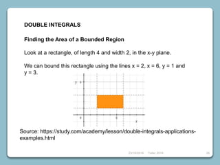 23/10/2018 Taller 2018 26
DOUBLE INTEGRALS
Finding the Area of a Bounded Region
Look at a rectangle, of length 4 and width 2, in the x-y plane.
We can bound this rectangle using the lines x = 2, x = 6, y = 1 and
y = 3.
Source: https://study.com/academy/lesson/double-integrals-applications-
examples.html
 