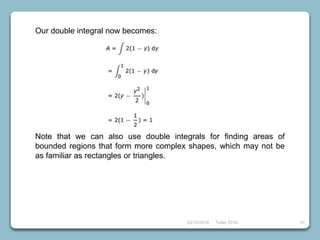 23/10/2018 Taller 2018 31
Our double integral now becomes:
Note that we can also use double integrals for finding areas of
bounded regions that form more complex shapes, which may not be
as familiar as rectangles or triangles.
 