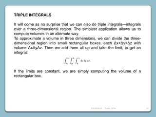 23/10/2018 Taller 2018 32
TRIPLE INTEGRALS
It will come as no surprise that we can also do triple integrals—integrals
over a three-dimensional region. The simplest application allows us to
compute volumes in an alternate way.
To approximate a volume in three dimensions, we can divide the three-
dimensional region into small rectangular boxes, each Δx×Δy×Δz with
volume ΔxΔyΔz. Then we add them all up and take the limit, to get an
integral:
If the limits are constant, we are simply computing the volume of a
rectangular box.
 
