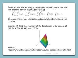 23/10/2018 Taller 2018 33
Example: We use an integral to compute the volumen of the box
with opposite corners at (0,0,0) and (1,2,3).
Of course, this is more interesting and useful when the limits are not
constant
Example 2: Find the volumen of the tetrahedron with corners at
(0,0,0), (0,3,0), (2,3,0), and (2,3,5)
Source:
https://www.whitman.edu/mathematics/calculus_online/section15.05.html
 